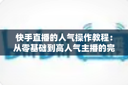 快手直播的人气操作教程:从零基础到高人气主播的完整实战指南 快手直播的人气操作教程:从零基础到高人气主播的完整实战指南