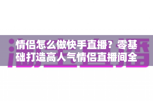 情侣怎么做快手直播？零基础打造高人气情侣直播间全攻略