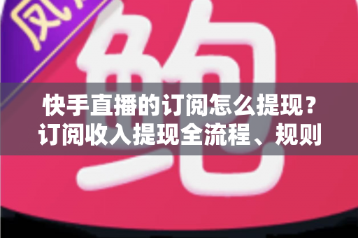 快手直播的订阅怎么提现？订阅收入提现全流程、规则与常见问题深度解析