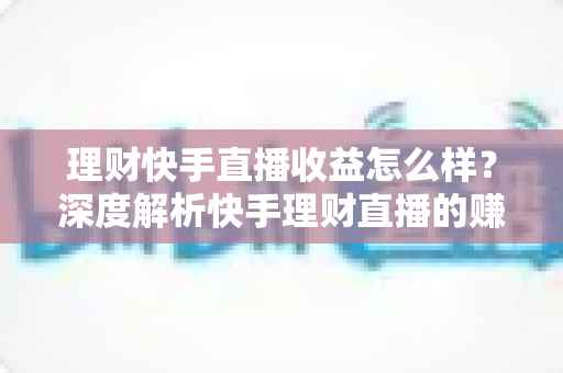 理财快手直播收益怎么样？深度解析快手理财直播的赚钱模式与真实收入水平