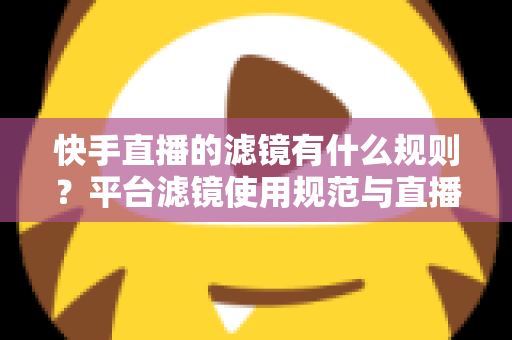 快手直播的滤镜有什么规则？平台滤镜使用规范与直播效果优化全指南