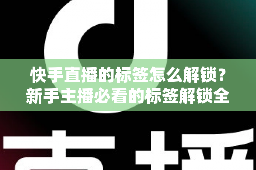 快手直播的标签怎么解锁？新手主播必看的标签解锁全攻略与运营秘籍