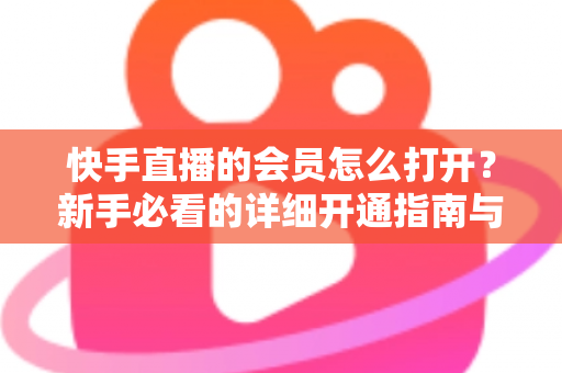 快手直播的会员怎么打开？新手必看的详细开通指南与权益全解析