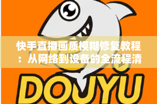 快手直播画质模糊修复教程：从网络到设备的全流程清晰化方案，助你快速告别“马赛克”直播