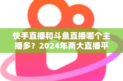 快手直播和斗鱼直播哪个主播多？2024年两大直播平台主播规模与生态全面对比解析