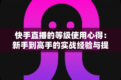 快手直播的等级使用心得：新手到高手的实战经验与提级技巧全解析