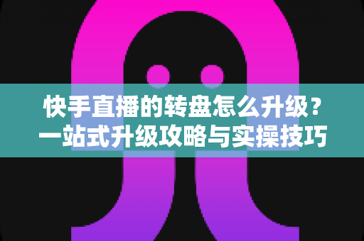 快手直播的转盘怎么升级？一站式升级攻略与实操技巧全解析