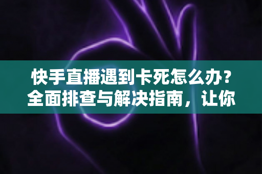 快手直播遇到卡死怎么办？全面排查与解决指南，让你直播流畅不中断