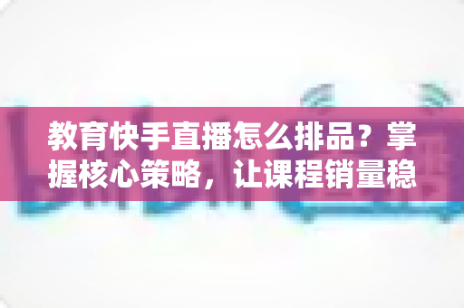 教育快手直播怎么排品？掌握核心策略，让课程销量稳步提升