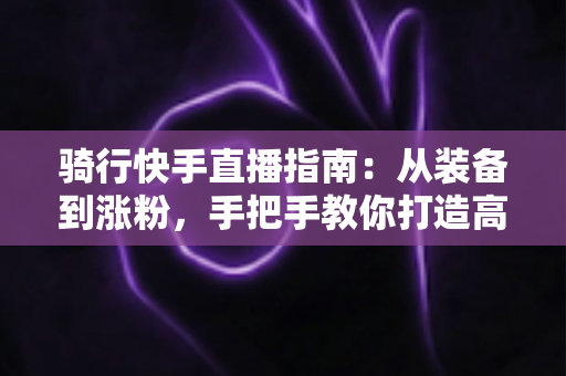 骑行快手直播指南：从装备到涨粉，手把手教你打造高人气骑行直播间