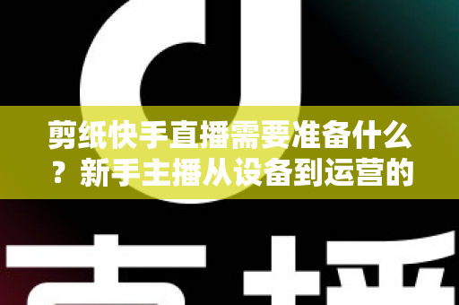 剪纸快手直播需要准备什么？新手主播从设备到运营的全方位开播指南