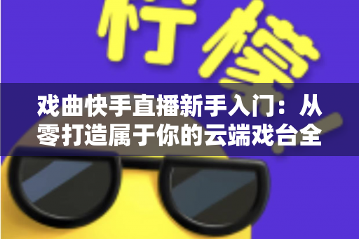 戏曲快手直播新手入门：从零打造属于你的云端戏台全攻略