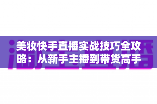 美妆快手直播实战技巧全攻略：从新手主播到带货高手的进阶指南