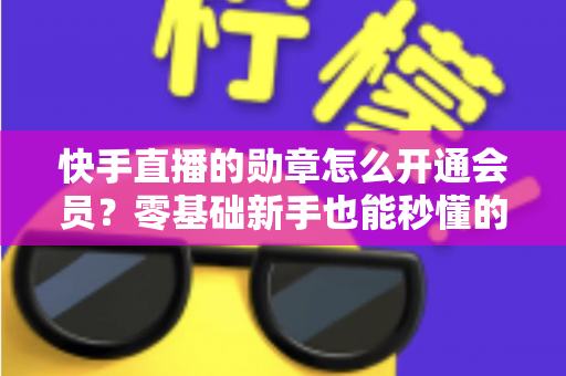 快手直播的勋章怎么开通会员？零基础新手也能秒懂的完整开通指南与实用技巧