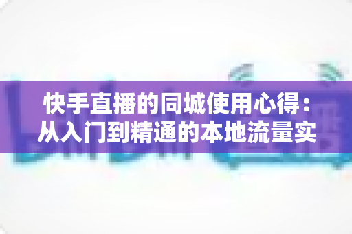 快手直播的同城使用心得：从入门到精通的本地流量实战全攻略