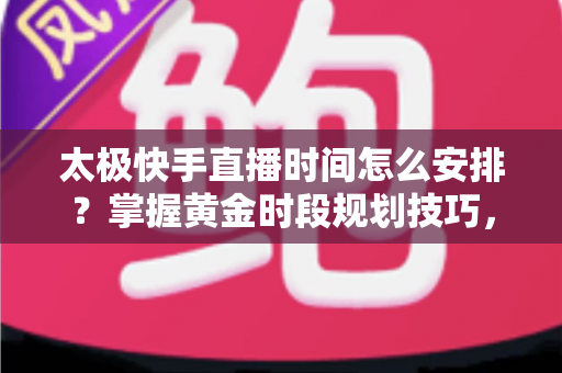 太极快手直播时间怎么安排？掌握黄金时段规划技巧，让太极教学直播间人气稳步提升