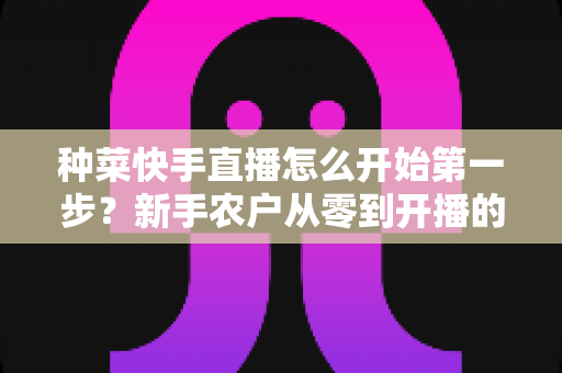 种菜快手直播怎么开始第一步?新手农户从零到开播的完整实战指南 种菜快手直播怎么开始第一步?新手农户从零到开播的完整实战指南