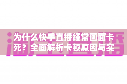 为什么快手直播经常画面卡死？全面解析卡顿原因与实用解决方案