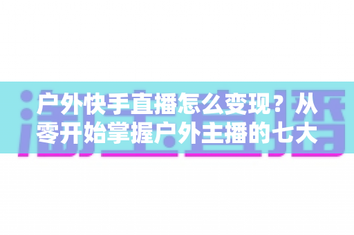户外快手直播怎么变现？从零开始掌握户外主播的七大赚钱方法与实战指南