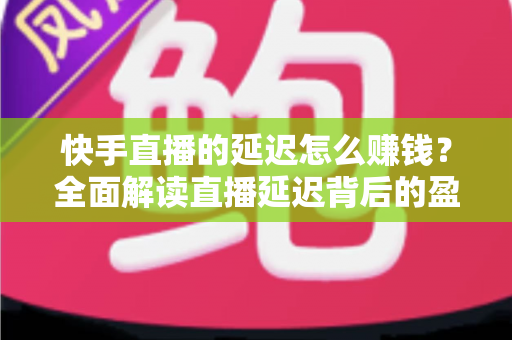 快手直播的延迟怎么赚钱？全面解读直播延迟背后的盈利逻辑
