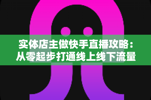 实体店主做快手直播攻略：从零起步打通线上线下流量的实战指南