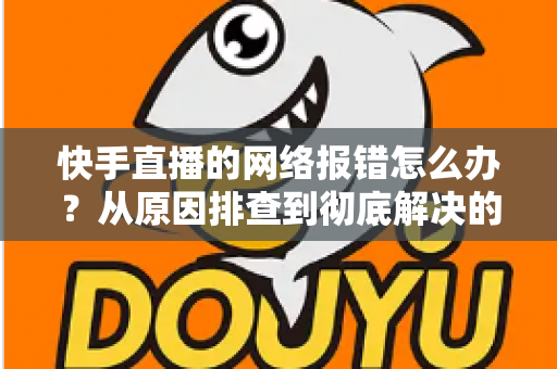 快手直播的网络报错怎么办？从原因排查到彻底解决的全攻略指南