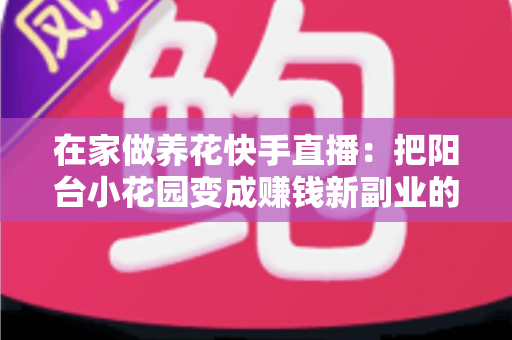 在家做养花快手直播：把阳台小花园变成赚钱新副业的完整指南
