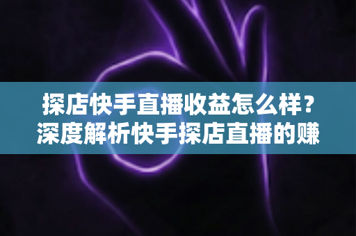探店快手直播收益怎么样？深度解析快手探店直播的赚钱潜力与真实收入水平