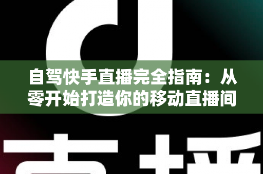 自驾快手直播完全指南：从零开始打造你的移动直播间，边走边赚不是梦