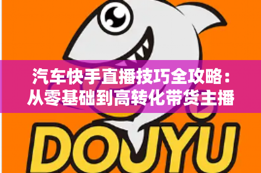 汽车快手直播技巧全攻略：从零基础到高转化带货主播的实战指南