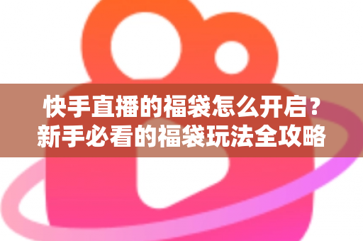 快手直播的福袋怎么开启？新手必看的福袋玩法全攻略，轻松领取直播间专属福利