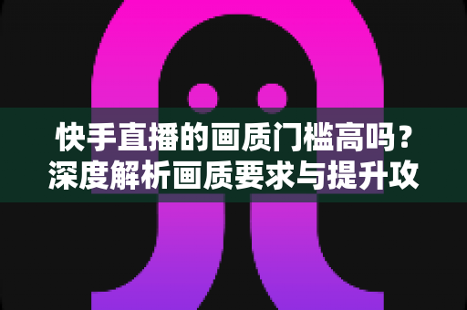 快手直播的画质门槛高吗?深度解析画质要求与提升攻略 快手直播的画质门槛高吗?深度解析画质要求与提升攻略