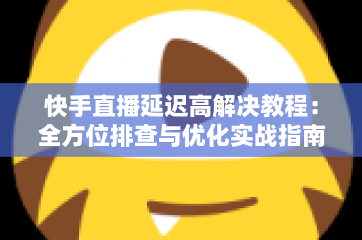 快手直播延迟高解决教程：全方位排查与优化实战指南，让你的直播画面秒级同步