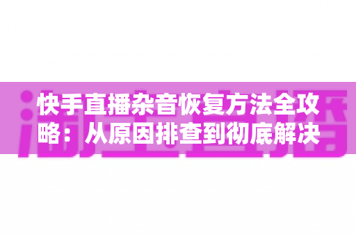 快手直播杂音恢复方法全攻略:从原因排查到彻底解决的实用指南 快手直播杂音恢复方法全攻略:从原因排查到彻底解决的实用指南