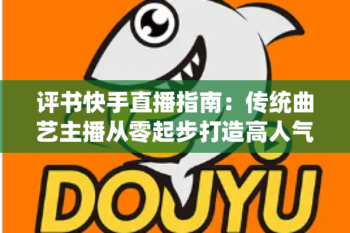 评书快手直播指南：传统曲艺主播从零起步打造高人气直播间的实战全攻略