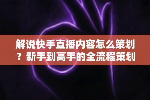 解说快手直播内容怎么策划？新手到高手的全流程策划指南与实战技巧大公开
