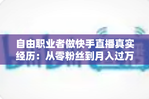 自由职业者做快手直播真实经历：从零粉丝到月入过万，我的转型之路与实战干货全记录