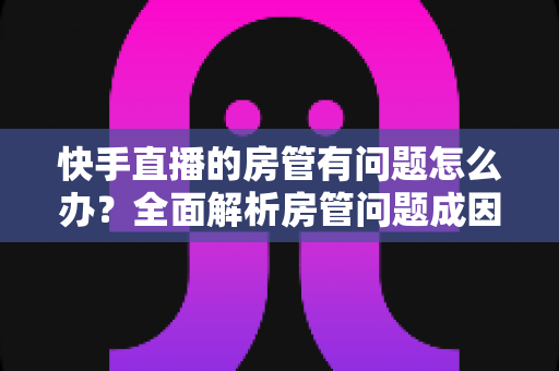 快手直播的房管有问题怎么办?全面解析房管问题成因与高效解决方案指南 快手直播的房管有问题怎么办?全面解析房管问题成因与高效解决方案指南