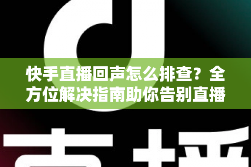 快手直播回声怎么排查？全方位解决指南助你告别直播回声困扰