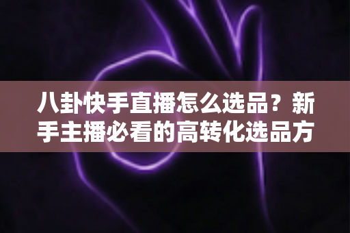 八卦快手直播怎么选品？新手主播必看的高转化选品方法与实战避坑指南