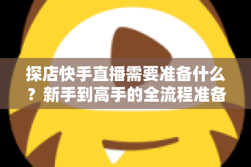 探店快手直播需要准备什么?新手到高手的全流程准备清单与实战指南 探店快手直播需要准备什么?新手到高手的全流程准备清单与实战指南