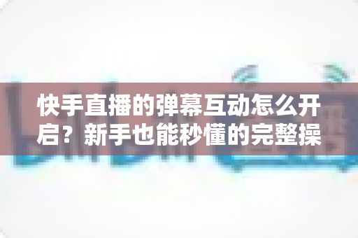 快手直播的弹幕互动怎么开启？新手也能秒懂的完整操作指南与互动涨粉技巧
