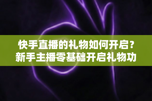 快手直播的礼物如何开启？新手主播零基础开启礼物功能全流程指南