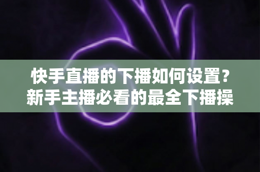 快手直播的下播如何设置?新手主播必看的最全下播操作指南与实用技巧 快手直播的下播如何设置?新手主播必看的最全下播操作指南与实用技巧