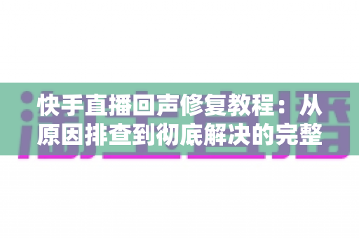 快手直播回声修复教程:从原因排查到彻底解决的完整实操指南 快手直播回声修复教程:从原因排查到彻底解决的完整实操指南