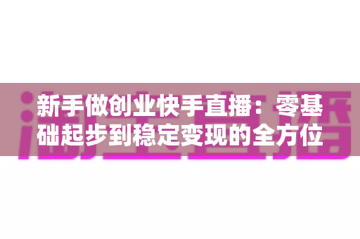 新手做创业快手直播：零基础起步到稳定变现的全方位实战指南