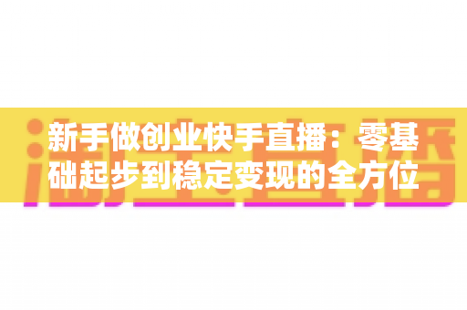 新手做创业快手直播：零基础起步到稳定变现的全方位实战指南