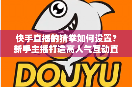 快手直播的猜拳如何设置?新手主播打造高人气互动直播间的全流程指南 快手直播的猜拳如何设置?新手主播打造高人气互动直播间的全流程指南