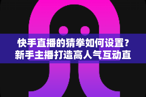 快手直播的猜拳如何设置?新手主播打造高人气互动直播间的全流程指南 快手直播的猜拳如何设置?新手主播打造高人气互动直播间的全流程指南