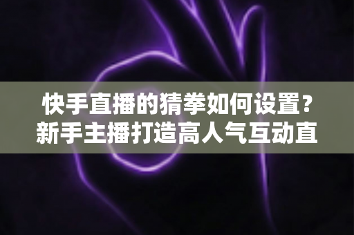 快手直播的猜拳如何设置?新手主播打造高人气互动直播间的全流程指南 快手直播的猜拳如何设置?新手主播打造高人气互动直播间的全流程指南